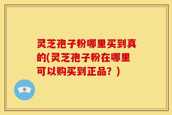 灵芝孢子粉哪里买到真的(灵芝孢子粉在哪里可以购买到正品？)