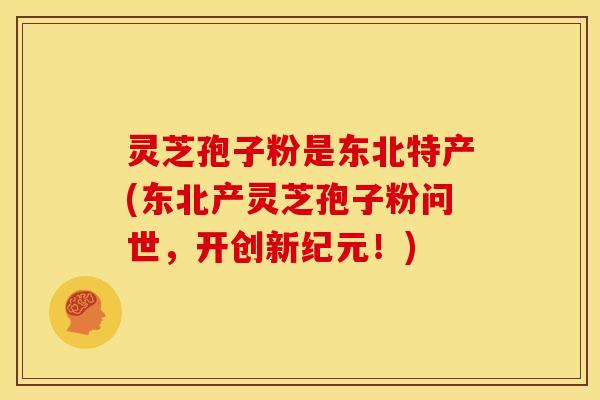 灵芝孢子粉是东北特产(东北产灵芝孢子粉问世，开创新纪元！)