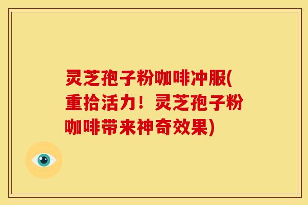 灵芝孢子粉咖啡冲服(重拾活力！灵芝孢子粉咖啡带来神奇效果)