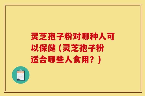 灵芝孢子粉对哪种人可以保健 (灵芝孢子粉适合哪些人食用？)