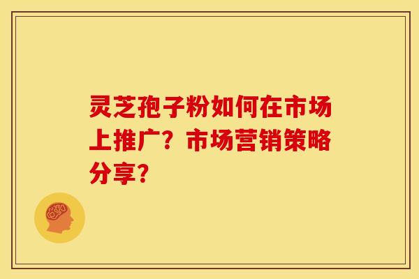 灵芝孢子粉如何在市场上推广？市场营销策略分享？