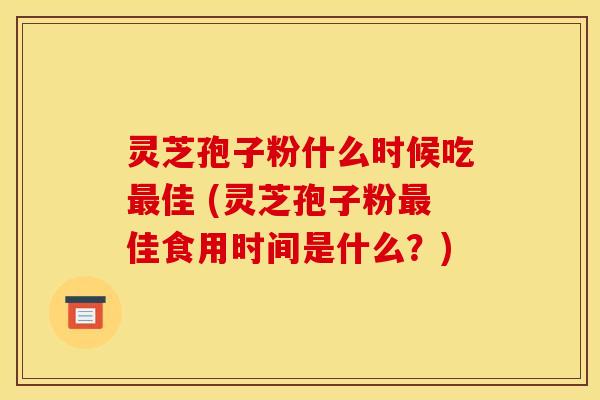 灵芝孢子粉什么时候吃佳 (灵芝孢子粉佳食用时间是什么？)