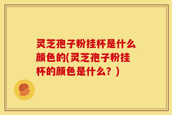 灵芝孢子粉挂杯是什么颜色的(灵芝孢子粉挂杯的颜色是什么？)