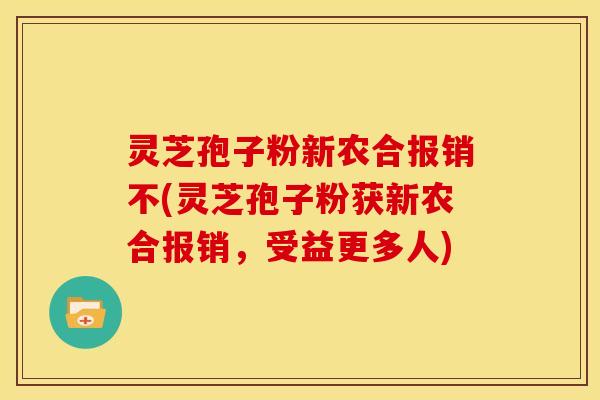 灵芝孢子粉新农合报销不(灵芝孢子粉获新农合报销，受益更多人)