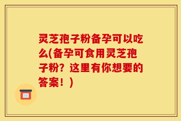 灵芝孢子粉备孕可以吃么(备孕可食用灵芝孢子粉？这里有你想要的答案！)