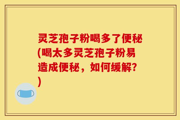 灵芝孢子粉喝多了(喝太多灵芝孢子粉易造成，如何缓解？)