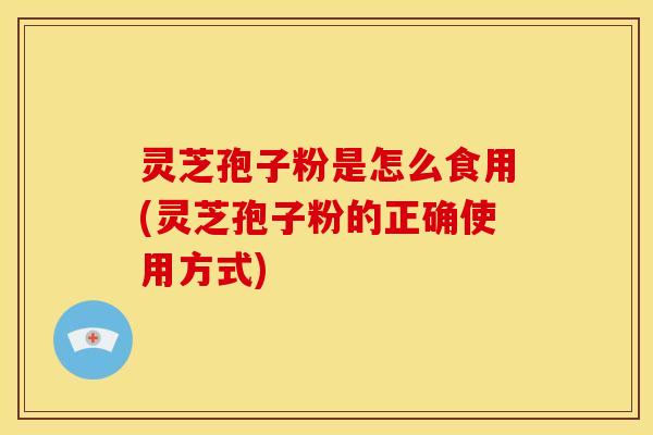 灵芝孢子粉是怎么食用(灵芝孢子粉的正确使用方式)