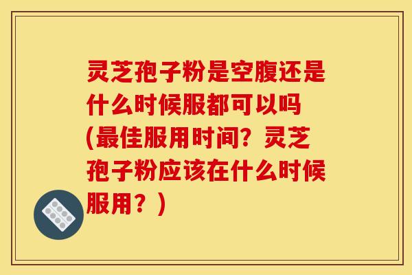 灵芝孢子粉是空腹还是什么时候服都可以吗 (佳服用时间？灵芝孢子粉应该在什么时候服用？)