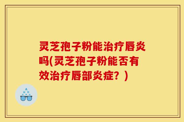 灵芝孢子粉能唇炎吗(灵芝孢子粉能否有效唇部？)