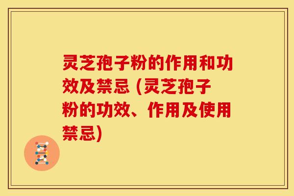 灵芝孢子粉的作用和功效及禁忌 (灵芝孢子粉的功效、作用及使用禁忌)