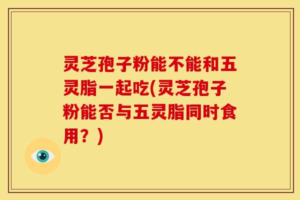 灵芝孢子粉能不能和五灵脂一起吃(灵芝孢子粉能否与五灵脂同时食用？)