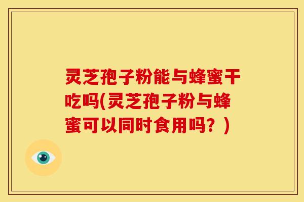 灵芝孢子粉能与蜂蜜干吃吗(灵芝孢子粉与蜂蜜可以同时食用吗？)
