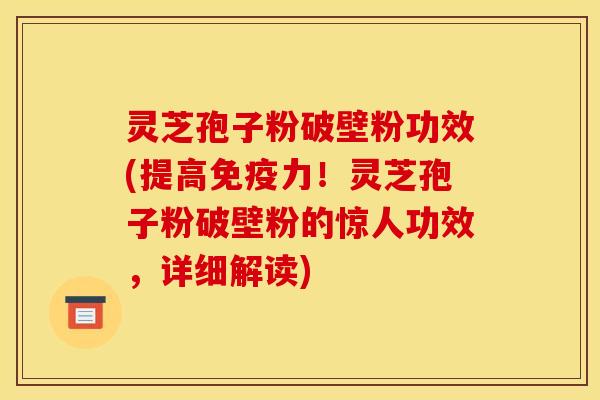 灵芝孢子粉破壁粉功效(提高免疫力！灵芝孢子粉破壁粉的惊人功效，详细解读)