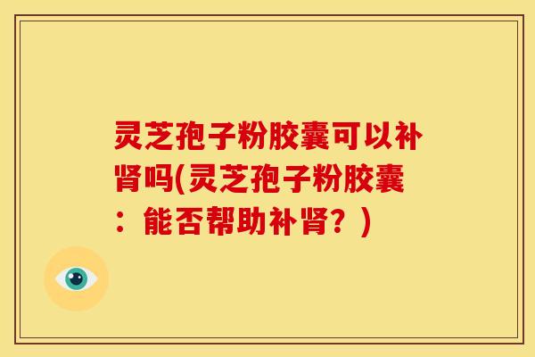 灵芝孢子粉胶囊可以补吗(灵芝孢子粉胶囊：能否帮助补？)
