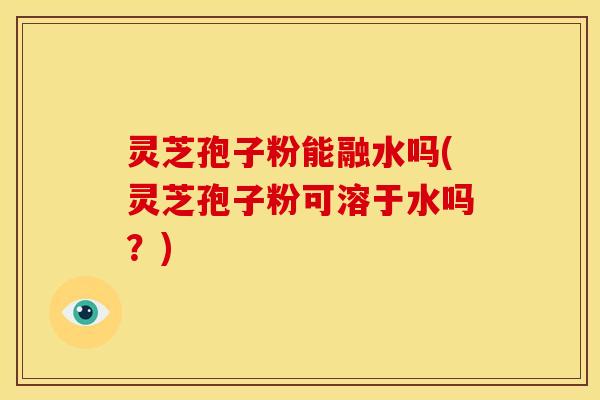 灵芝孢子粉能融水吗(灵芝孢子粉可溶于水吗？)