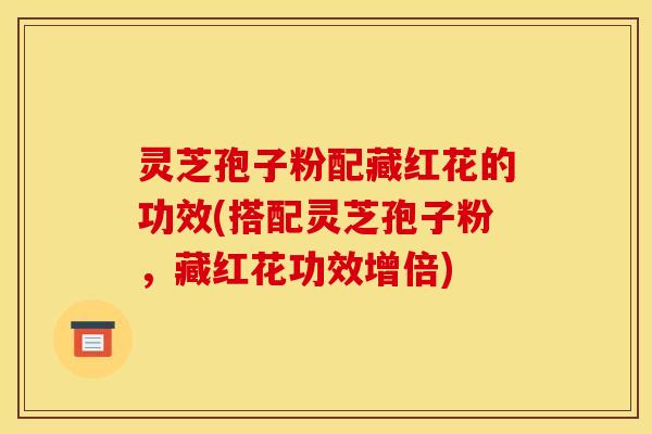 灵芝孢子粉配藏红花的功效(搭配灵芝孢子粉，藏红花功效增倍)