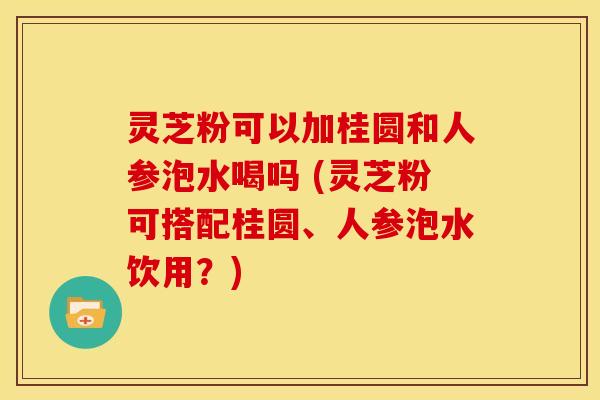 灵芝粉可以加桂圆和人参泡水喝吗 (灵芝粉可搭配桂圆、人参泡水饮用？)