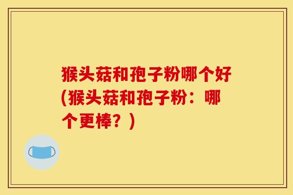 猴头菇和孢子粉哪个好(猴头菇和孢子粉：哪个更棒？)