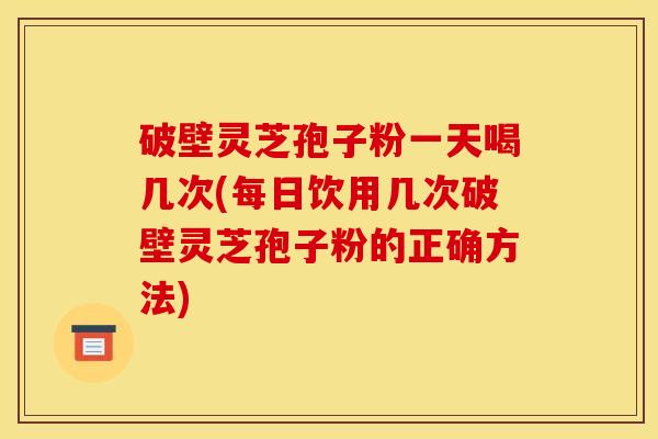 破壁灵芝孢子粉一天喝几次(每日饮用几次破壁灵芝孢子粉的正确方法)