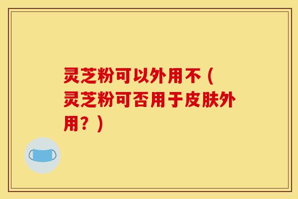 灵芝粉可以外用不 (灵芝粉可否用于外用？)