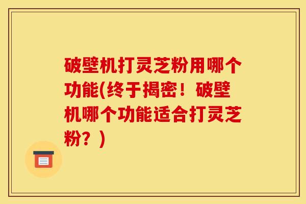 破壁机打灵芝粉用哪个功能(终于揭密！破壁机哪个功能适合打灵芝粉？)