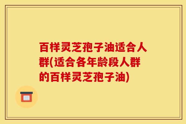 百样灵芝孢子油适合人群(适合各年龄段人群的百样灵芝孢子油)