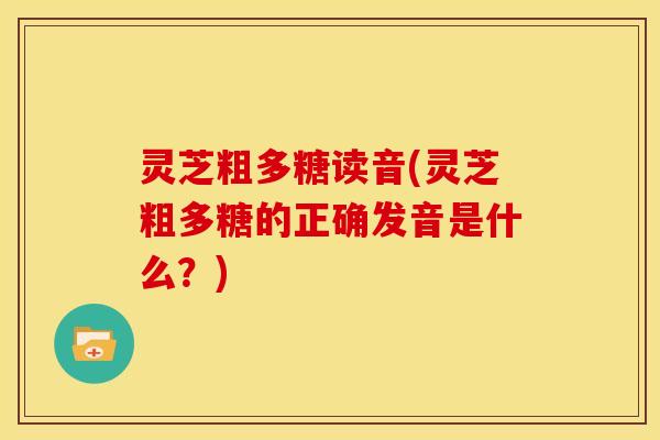 灵芝粗多糖读音(灵芝粗多糖的正确发音是什么？)