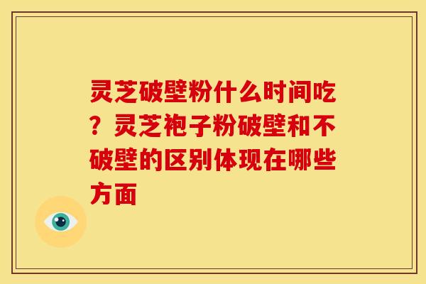 灵芝破壁粉什么时间吃？灵芝袍子粉破壁和不破壁的区别体现在哪些方面