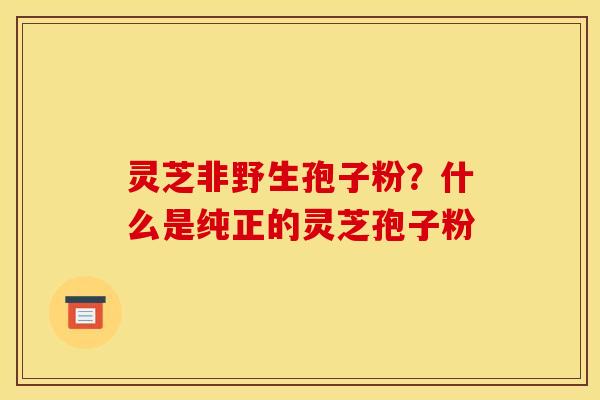 灵芝非野生孢子粉？什么是纯正的灵芝孢子粉