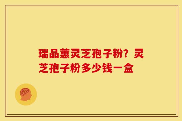 瑞品蕙灵芝孢子粉？灵芝孢子粉多少钱一盒