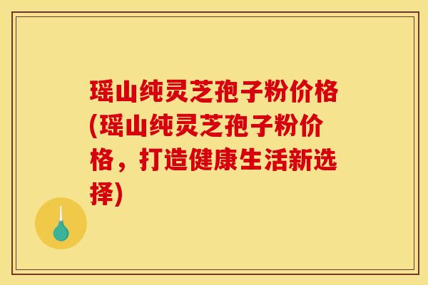 瑶山纯灵芝孢子粉价格(瑶山纯灵芝孢子粉价格，打造健康生活新选择)