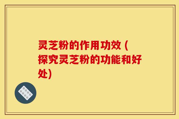 灵芝粉的作用功效 (探究灵芝粉的功能和好处)