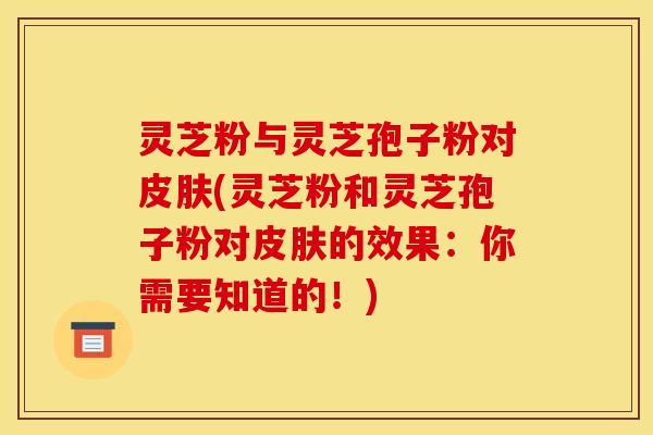 灵芝粉与灵芝孢子粉对(灵芝粉和灵芝孢子粉对的效果：你需要知道的！)