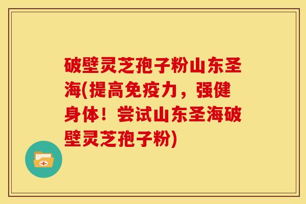 破壁灵芝孢子粉山东圣海(提高免疫力，强健身体！尝试山东圣海破壁灵芝孢子粉)