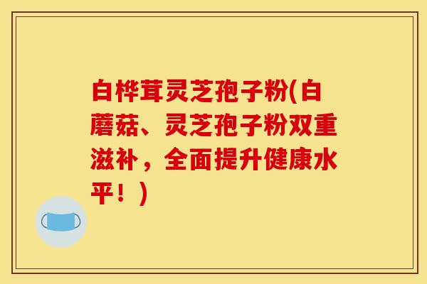 白桦茸灵芝孢子粉(白蘑菇、灵芝孢子粉双重滋补，全面提升健康水平！)