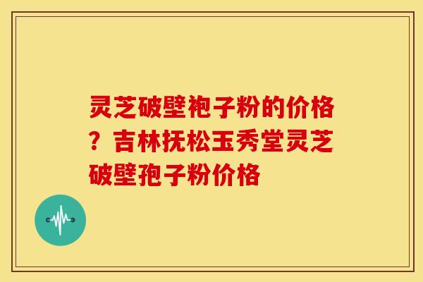灵芝破壁袍子粉的价格？吉林抚松玉秀堂灵芝破壁孢子粉价格