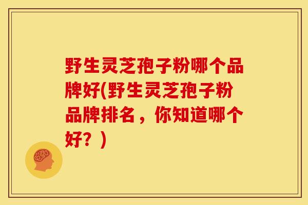 野生灵芝孢子粉哪个品牌好(野生灵芝孢子粉品牌排名，你知道哪个好？)