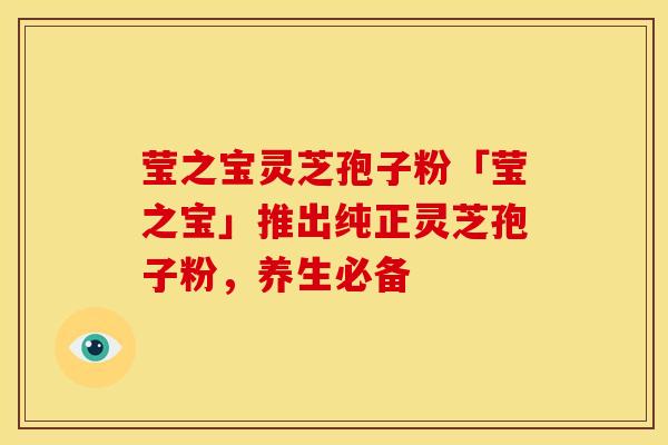 莹之宝灵芝孢子粉「莹之宝」推出纯正灵芝孢子粉，养生必备
