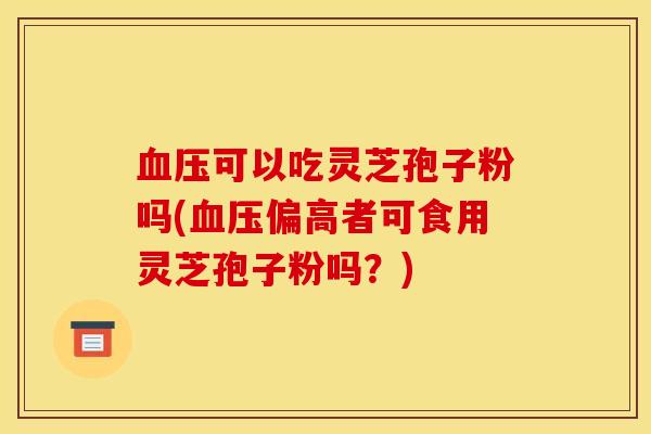 可以吃灵芝孢子粉吗(偏高者可食用灵芝孢子粉吗？)
