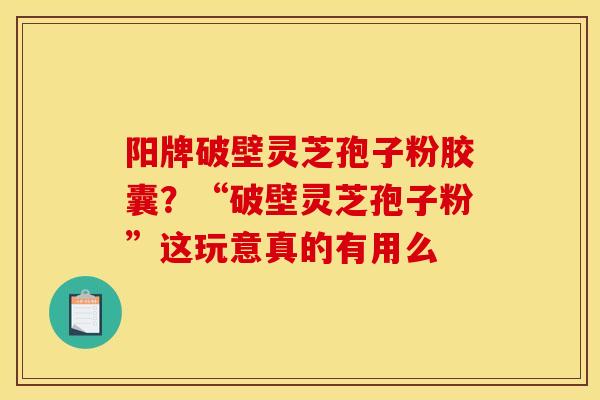 阳牌破壁灵芝孢子粉胶囊？“破壁灵芝孢子粉”这玩意真的有用么