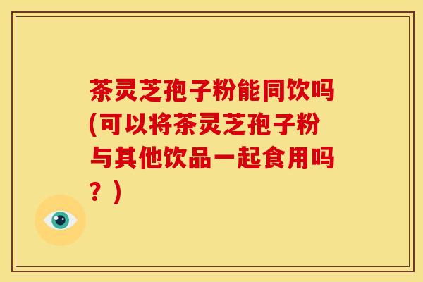 茶灵芝孢子粉能同饮吗(可以将茶灵芝孢子粉与其他饮品一起食用吗？)