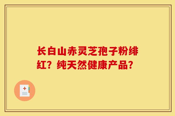 长白山赤灵芝孢子粉绯红？纯天然健康产品？