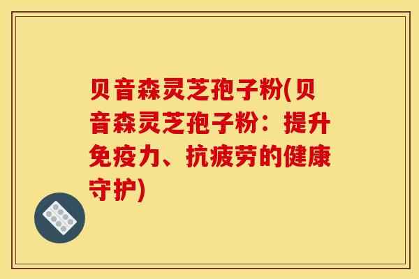 贝音森灵芝孢子粉(贝音森灵芝孢子粉：提升免疫力、的健康守护)