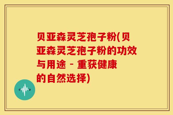 贝亚森灵芝孢子粉(贝亚森灵芝孢子粉的功效与用途 - 重获健康的自然选择)