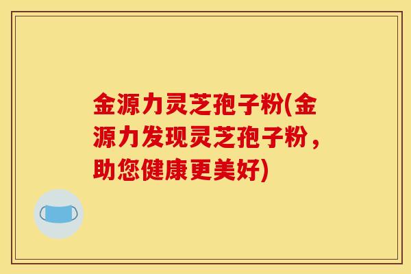 金源力灵芝孢子粉(金源力发现灵芝孢子粉，助您健康更美好)