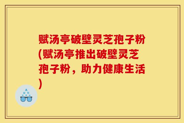 赋汤亭破壁灵芝孢子粉(赋汤亭推出破壁灵芝孢子粉，助力健康生活)