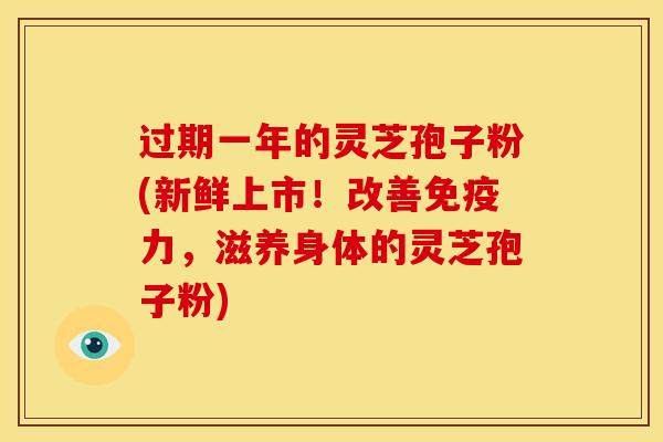 过期一年的灵芝孢子粉(新鲜上市！改善免疫力，滋养身体的灵芝孢子粉)