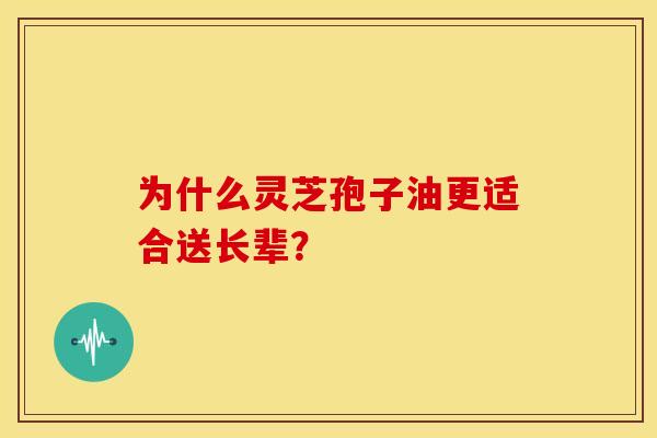 为什么灵芝孢子油更适合送长辈？
