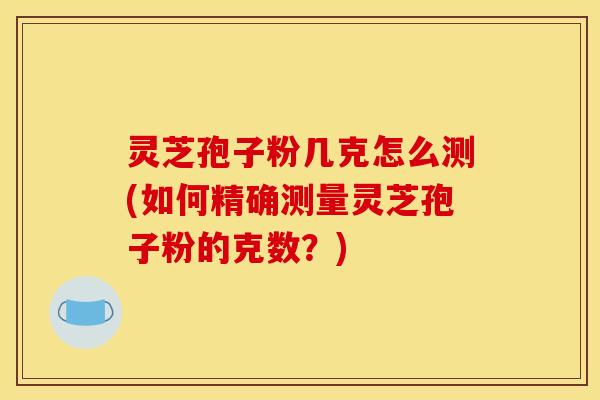灵芝孢子粉几克怎么测(如何精确测量灵芝孢子粉的克数？)