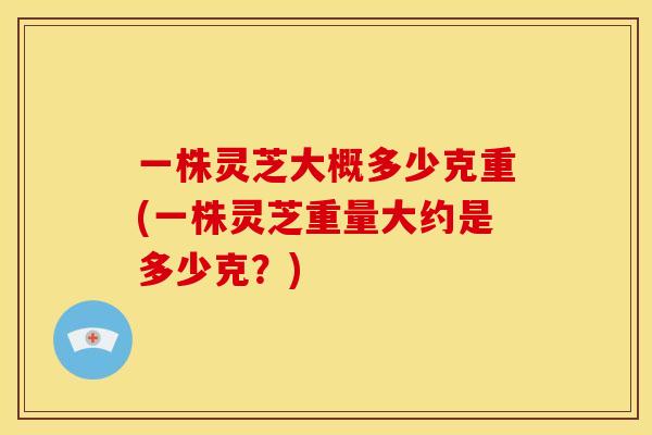 一株灵芝大概多少克重(一株灵芝重量大约是多少克？)